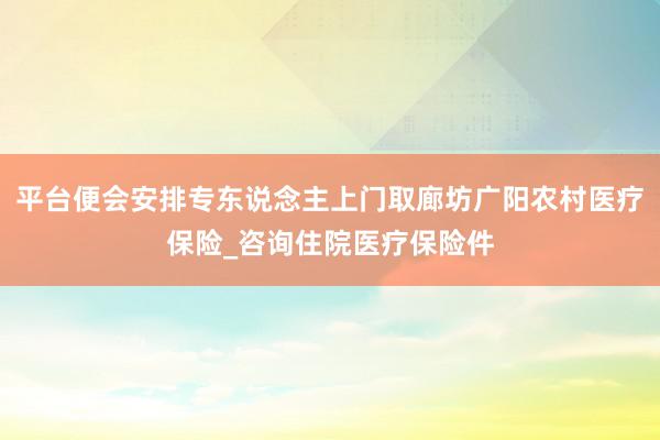 平台便会安排专东说念主上门取廊坊广阳农村医疗保险_咨询住院医疗保险件